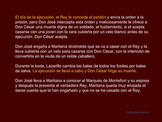 El día de la ejecución, el Rey le concede el perdón  y envía la orden a la prisión, pero Don José intercepta esta orden y maliciosamente le ofrece a Don César una muerte digna de un soldado, el fusilamiento, si el acepta casarse con una joven con la cara cubierta por un velo blanco antes de su ejecución. Don César acepta. Don José engaña a Maritana diciéndole que se va a casar con el Rey y la lleva cubierta con un velo para casarse con Don César, con la intención de convertirla en la viuda de un noble caballero. Durante la boda, Lazarillo cambia las balas de todos los fusiles por balas de salva.  La ejecución se lleva a cabo y Don César finge su muerte. Don José lleva a Maritana a conocer al Marqués de Montefiori y su esposa y después la presenta al verdadero Rey, Maritana queda muy enojada al darse cuenta que la han engañado y que no se ha casado con el Rey. Pretty  gitana  tell us 