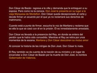 Don César de Bazán  regresa a la villa y demanda que le entreguen a su esposa. Pero como no la conoce,  Don José le presenta en su lugar a la vieja Marquesa de Montefiori . Don César queda decepcionado al verla y decide firmar un acuerdo por el que ya no reclamará sus derechos de matrimonio. Cuando está a punto de firmar, escucha la voz de Maritana y reclama que es ella la que se casó con él en la prisión. Él es inmediatamente arrestado. Don César es llevado a la presencia del Rey, en donde se entera del perdón que le había sido concedido. Mientras el Rey se retira por unos momentos de la escena,  Maritana y Don César descubren su mutuo amor  Al conocer la historia de las intrigas de Don José, Don César lo mata. El Rey también se da cuenta de la traición de su ministro y en lugar de encarcelar a Don César de Bazán por la muerte de Don José, lo nombra  Gobernador de Valencia . 