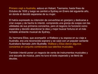 Primero viajó a Australia,  estuvo en Hobart, Tasmania, hasta fines de Octubre de 1835 y luego se cambió a Sydney en Enero del siguiente año, en donde él decidió separarse de su mujer. El había expresado su intención de convertirse en granjero y dedicarse a criar ovejas y de hecho lo intentó, comprando una granja de ovejas con las utilidades de sus primeros conciertos, pero el negocio no funcionó como esperaba y decidió abandonar la idea y mejor buscar fortuna en el más rentable ambiente musical de Sydney. Su hermana Eliza, que acompañó  a Wallace y su esposa en su viaje a Australia, era una reconocida soprano y se casó con un popular cantante Australiano llamado John Bushelle.  Wallace y Eliza dieron algunos conciertos en conjunto combinando sus talentos musicales. También intentó poner un negocio de venta de instrumentos musicales y una escuela de música, pero no tuvo el éxito esperado y se llenó de deudas. 