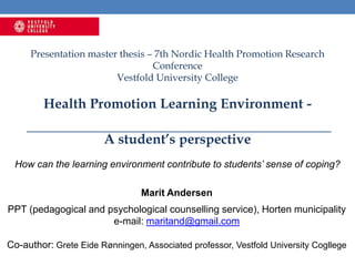 Presentation master thesis – 7th Nordic Health Promotion Research
Conference
Vestfold University College
Health Promotion Learning Environment -
A student’s perspective
How can the learning environment contribute to students’ sense of coping?
Marit Andersen
PPT (pedagogical and psychological counselling service), Horten municipality
e-mail: maritand@gmail.com
Co-author: Grete Eide Rønningen, Associated professor, Vestfold University Cogllege
 