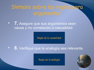 Síntesis sobre las reglas para
argumentar
• 7. Asegure que sus argumentos sean
causa y no correlación o casualidad.
Regla de la causalidad

• 8. Verifique que la analogía sea relevante.
Regla de la analogía

 