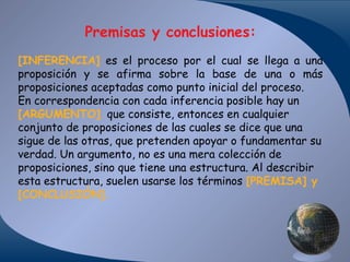 Premisas y conclusiones:
[INFERENCIA] es el proceso por el cual se llega a una
proposición y se afirma sobre la base de una o más
proposiciones aceptadas como punto inicial del proceso.
En correspondencia con cada inferencia posible hay un
[ARGUMENTO] que consiste, entonces en cualquier
conjunto de proposiciones de las cuales se dice que una
sigue de las otras, que pretenden apoyar o fundamentar su
verdad. Un argumento, no es una mera colección de
proposiciones, sino que tiene una estructura. Al describir
esta estructura, suelen usarse los términos [PREMISA] y
[CONCLUSIÓN].

 
