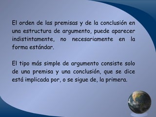 El orden de las premisas y de la conclusión en
una estructura de argumento, puede aparecer
indistintamente, no necesariamente en la
forma estándar.
El tipo más simple de argumento consiste solo
de una premisa y una conclusión, que se dice
está implicada por, o se sigue de, la primera.

 