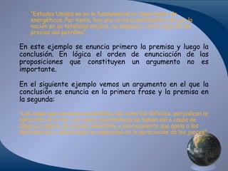 “Estados Unidos es en lo fundamental un importador de
energéticos. Por tanto, hay una certeza matemática de que la
nación en su totalidad mejora, no empeora, con la baja de los
precios del petróleo”.

En este ejemplo se enuncia primero la premisa y luego la
conclusión. En lógica el orden de enunciación de las
proposiciones que constituyen un argumento no es
importante.
En el siguiente ejemplo vemos un argumento en el que la
conclusión se enuncia en la primera frase y la premisa en
la segunda:
“Los casos que provocan escándalos, así como los difíciles, perjudican la
aplicación de la ley. Los casos escandalosos se llaman así a causa de
algún accidente de interés inmediato o sobresaliente que apela a los
sentimientos y distorsiona la capacidad de la apreciación de los jueces”.

 