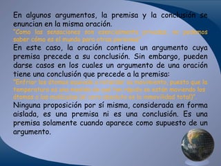 En algunos argumentos, la premisa y la conclusión se
enuncian en la misma oración.

“Como las sensaciones son esencialmente privadas, no podemos
saber cómo es el mundo para otras personas”

En este caso, la oración contiene un argumento cuya
premisa precede a su conclusión. Sin embargo, pueden
darse casos en los cuales un argumento de una oración
tiene una conclusión que precede a la premisa:
“Enfriar los átomos equivale a retardar su movimiento, puesto que la
temperatura es una medida de qué tan rápido se están moviendo los
átomos o las moléculas (el cero absoluto es la inmovilidad total)”.

Ninguna proposición por sí misma, considerada en forma
aislada, es una premisa ni es una conclusión. Es una
premisa solamente cuando aparece como supuesto de un
argumento.

 