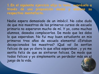 1.En el siguiente ejercicio elija la tesis, exprésela a
través de una proposición modal y elabore su
respectivo mentefacto.
Nadie espera demasiado de un imbécil. No cabe duda
de que mis maestros de los primeros cursos de escuela
primaria no esperaron mucho de mí. Y yo, como muchos
alumnos, deseaba complacerlos. De modo que les daba
lo que esperaban. No fui muy buen estudiante en mis
primeros tres años de escuela elemental ¿Estaban
decepcionados los maestros? ¡Qué va! Se sentían
felices de que yo diera lo que ellos esperaban , y yo me
sentía feliz de que se sintieran felices. De modo que
todos felices y yo simplemente un perdedor más en el
juego de la vida.

 