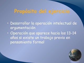 Propósito del ejercicio
• Desarrollar la operación intelectual de
argumentación
• Operación que aparece hacia los 13-14
años si existe un trabajo previo en
pensamiento formal

 