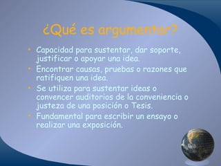 ¿Qué es argumentar?
• Capacidad para sustentar, dar soporte,
justificar o apoyar una idea.
• Encontrar causas, pruebas o razones que
ratifiquen una idea.
• Se utiliza para sustentar ideas o
convencer auditorios de la conveniencia o
justeza de una posición o Tesis.
• Fundamental para escribir un ensayo o
realizar una exposición.

 