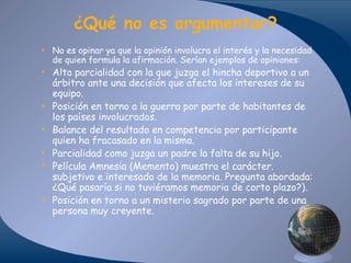 ¿Qué no es argumentar?
• No es opinar ya que la opinión involucra el interés y la necesidad
de quien formula la afirmación. Serían ejemplos de opiniones:

• Alta parcialidad con la que juzga el hincha deportivo a un
árbitro ante una decisión que afecta los intereses de su
equipo.
• Posición en torno a la guerra por parte de habitantes de
los países involucrados.
• Balance del resultado en competencia por participante
quien ha fracasado en la misma.
• Parcialidad como juzga un padre la falta de su hijo.
• Película Amnesia (Memento) muestra el carácter.
subjetivo e interesado de la memoria. Pregunta abordada:
¿Qué pasaría si no tuviéramos memoria de corto plazo?).
• Posición en torno a un misterio sagrado por parte de una
persona muy creyente.

 
