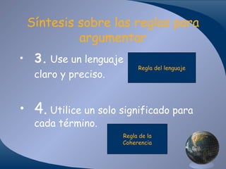 Síntesis sobre las reglas para
argumentar
• 3. Use un lenguaje
claro y preciso.

Regla del lenguaje

• 4. Utilice un solo significado para
cada término.

Regla de la
Coherencia

 