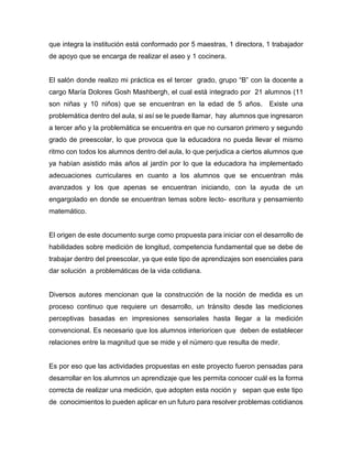 que integra la institución está conformado por 5 maestras, 1 directora, 1 trabajador
de apoyo que se encarga de realizar el aseo y 1 cocinera.
El salón donde realizo mi práctica es el tercer grado, grupo “B” con la docente a
cargo María Dolores Gosh Mashbergh, el cual está integrado por 21 alumnos (11
son niñas y 10 niños) que se encuentran en la edad de 5 años. Existe una
problemática dentro del aula, si así se le puede llamar, hay alumnos que ingresaron
a tercer año y la problemática se encuentra en que no cursaron primero y segundo
grado de preescolar, lo que provoca que la educadora no pueda llevar el mismo
ritmo con todos los alumnos dentro del aula, lo que perjudica a ciertos alumnos que
ya habían asistido más años al jardín por lo que la educadora ha implementado
adecuaciones curriculares en cuanto a los alumnos que se encuentran más
avanzados y los que apenas se encuentran iniciando, con la ayuda de un
engargolado en donde se encuentran temas sobre lecto- escritura y pensamiento
matemático.
El origen de este documento surge como propuesta para iniciar con el desarrollo de
habilidades sobre medición de longitud, competencia fundamental que se debe de
trabajar dentro del preescolar, ya que este tipo de aprendizajes son esenciales para
dar solución a problemáticas de la vida cotidiana.
Diversos autores mencionan que la construcción de la noción de medida es un
proceso continuo que requiere un desarrollo, un tránsito desde las mediciones
perceptivas basadas en impresiones sensoriales hasta llegar a la medición
convencional. Es necesario que los alumnos interioricen que deben de establecer
relaciones entre la magnitud que se mide y el número que resulta de medir.
Es por eso que las actividades propuestas en este proyecto fueron pensadas para
desarrollar en los alumnos un aprendizaje que les permita conocer cuál es la forma
correcta de realizar una medición, que adopten esta noción y sepan que este tipo
de conocimientos lo pueden aplicar en un futuro para resolver problemas cotidianos
 