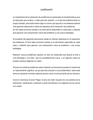 Justificación
La importancia de la resolución de problemas en preescolar es fundamental ya que
el cada paso que se lleva a cabo para dar solución a un tipo de problema tiene su
propio carácter, pero todos tienen algo en común que apunta a una destreza todavía
más general subyacente a todos los aspectos de la resolución de problemas.
El niño debe encontrar sentido a la información disponible en cada paso y utilizarla
para generar una comprensión nueva del problema o una nueva estrategia.
El propósito del siguiente documento reside en reforzar destrezas en la resolución
de problemas. El niño debe encontrar sentido a la información disponible en cada
paso y utilizarla para generar una comprensión nieva el problema o una nueva
estrategia.
Resolver nuevos problemas requiere un acto de creatividad que llevará al niño a
una estrategia o una idea que es completamente nueva, o en algunos casos se
pueden resolver eligiendo un orden.
Al poner en práctica problemas sobre medición se favorece la puesta en marcha de
un razonamiento cognitivo, ya que para dar solución a una problemática sobre este
tema se requieren movilizar saberes previos como el conocimiento de los números.
Como lo menciona el autor Piaget el acto de medir requiere de una práctica de la
estimación, clasificación y seriación a partir del atributo o la magnitud con la cual se
va a medir.
 