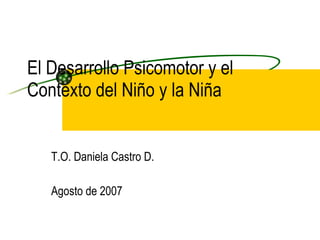El Desarrollo Psicomotor y el Contexto del Niño y la Niña T.O. Daniela Castro D. Agosto de 2007 