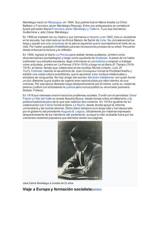 Mariátegui nació en Moquegua, en 1894. Sus padres fueron María Amalia La Chira
Ballejos y Francisco Javier Mariátegui Requejo. Entre sus antepasados se contaba el
ilustre pensador liberal Francisco Javier Mariátegui y Tellería. Tuvo dos hermanos:
Guillermina y Julio César Mariátegui.
En 1899 se trasladó con su madre y sus hermanos a Huacho y en 1902, tras un accidente
en la escuela, fue internado en la clínica Maison de Santé de Lima. Su convalecencia fue
larga y quedó con una anquilosis en la pierna izquierda que lo acompañaría el resto de su
vida. Por haber quedado inhabilitado para las recreaciones propias de su edad, frecuentó
desde entonces la lectura y la reflexión.
En 1909, ingresó al diario La Prensa para realizar tareas auxiliares, primero como
alcanzarrejones (portapliegos) y luego como ayudante de linotipista. A pesar de no haber
culminado sus estudios escolares, llegó a formarse en periodismo y empezó a trabajar
como articulista, primero en La Prensa (1914-1916) y luego en el diario El Tiempo (1916-
1919), al mismo tiempo que colaboraba en las revistas Mundo Limeño, Lulú, El
Turf y Colónida. Usando el seudónimo de Juan Croniqueur ironizó la frivolidad limeña y
exhibió una vasta cultura autodidacta, que lo aproximó a los núcleos intelectuales y
artísticos de vanguardia. Se hizo amigo del escritor Abraham Valdelomar con quien formó
un dúo diletante cuyos duelos de ingenio eran reproducidos por ellos mismos en sus
crónicas. Por esa época (llamada luego despectivamente por él mismo como su «edad de
piedra») cultivó con entusiasmo la poesía pero nunca publicó su anunciado poemario
titulado Tristeza.
En 1918 sus intereses viraron hacia los problemas sociales. Fundó con el periodista César
Falcón y Félix del Valle la revista Nuestra Época, desde donde criticó el militarismo y la
política tradicional pero de la que solo salieron dos números. En 1919 e igualmente en
colaboración con Falcón fundó el diario La Razón, desde donde apoyó la reforma
universitaria y las luchas obreras. Dicho diario tampoco tuvo larga vida y fue clausurado
por el gobierno del presidente Augusto B. Leguía, oficialmente por haberse expresado
despectivamente de los miembros del parlamento, aunque lo más probable fuera por los
crecientes reclamos populares que alentaba desde sus páginas.
José Carlos Mariátegui a la edad de 23 años
Viaje a Europa y formación socialista[editar]
 