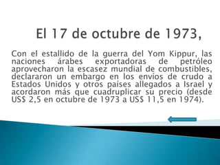 Con el estallido de la guerra del Yom Kippur, las
naciones
árabes
exportadoras
de
petróleo
aprovecharon la escasez mundial de combustibles,
declararon un embargo en los envíos de crudo a
Estados Unidos y otros países allegados a Israel y
acordaron más que cuadruplicar su precio (desde
US$ 2,5 en octubre de 1973 a US$ 11,5 en 1974).

 