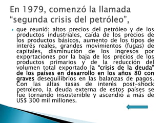 

que reunió: altos precios del petróleo y de los
productos industriales, caída de los precios de
los productos básicos, aumento de los tipos de
interés reales, grandes movimientos (fugas) de
capitales, disminución de los ingresos por
exportaciones por la baja de los precios de los
productos primarios y de la reducción del
volumen total exportado la “crisis de la deuda”
de los países en desarrollo en los años 80 con
graves desequilibrios en las balanzas de pagos.
Con las altas tasas de interés post-shock
petrolero, la deuda externa de estos países se
fue tornando insostenible y ascendió a más de
US$ 300 mil millones.

 