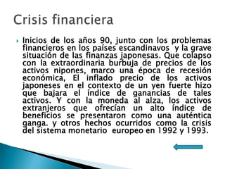 

Inicios de los años 90, junto con los problemas
financieros en los países escandinavos y la grave
situación de las finanzas japonesas. Que colapso
con la extraordinaria burbuja de precios de los
activos nipones, marco una época de recesión
económica, El inflado precio de los activos
japoneses en el contexto de un yen fuerte hizo
que bajara el índice de ganancias de tales
activos. Y con la moneda al alza, los activos
extranjeros que ofrecían un alto índice de
beneficios se presentaron como una auténtica
ganga. y otros hechos ocurridos como la crisis
del sistema monetario europeo en 1992 y 1993.

 