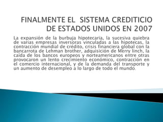 La expansión de la burbuja hipotecaria, la sucesiva quiebra
de varias empresas inversoras vinculadas a las hipotecas, la
contracción mundial de crédito, crisis financiera global con la
bancarrota de Lehman brother, adquisición de Merry linch, la
caída de los bancos europeos y norteamericanos entre otras
provocaron un lento crecimiento económico, contracción en
el comercio internacional, y de la demanda del transporte y
un aumento de desempleo a lo largo de todo el mundo.

 