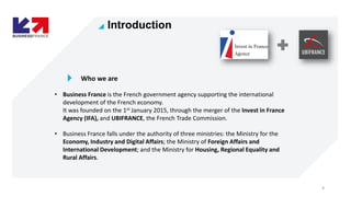 4
Who we are
• Business France is the French government agency supporting the international
development of the French econ...