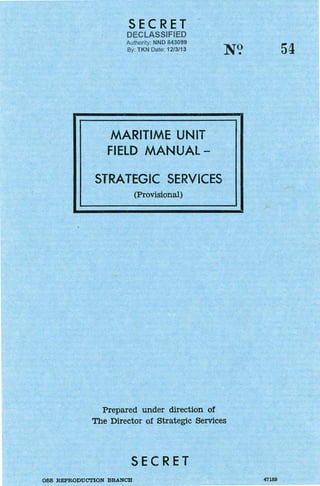 SECRET
DECLASSIFIED
Authority· NND 843099
By: TKN Date: 12/3/13
MARITIME UNIT
FIELD MANUAL -
STRATEGIC SERVICES
(Provisional)
N?
Prepared under direction of
The Director of Strategic Services
SECRET
OSS R.EPRODUCI'ION BRANCH
54
47189
 