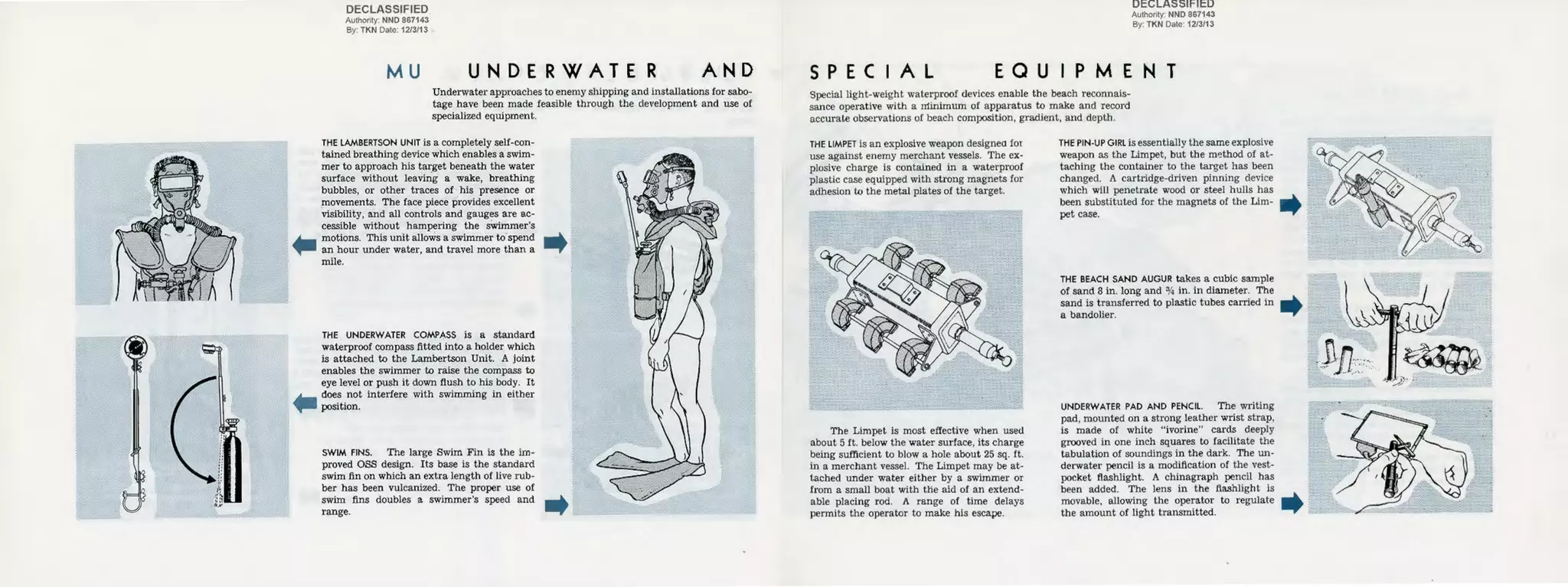 DECLASSIFIED
Authority: NND 867143
By: TKN Date: 1213/13
MU UNDERWATER AND
Underwater approaches to enemy shipping and installations for sabo-
tage have been made feasible through the development and use of
specialized equipment.
THE LAMBERTSON UNIT is a completely self-con-
tained breathing device which enables a swim-
mer to approach his target beneath the water
surface without leaving a wake, breathing
bubbles, or other traces of his presence or
movements. The face piece provides excellent
visibility, and all controls and gauges are ac-
cessible without hampering the swimmer's
. .
motions. This unit allows a swimmer to spend llllllllr..
an hour under water, and travel more than a ..,.
mile.
THE UNDERWATER COMPASS is a standard
waterproof compass fitted into a holder which
is attached to the Lambertson Unit. A joint
enables the swimmer to raise the compass to
eye level or push it down flush to his body. It
. .
does not interfere with swimming in either
position.
SWIM FINS. The large Swim Fin is the im-
proved OSS design. Its base is the standard
swim fin on which an extra length of live rub-
ber has been vulcanized. The proper use of
swim fins doubles a swimmer's speed and
range.
•
DECLASSIFIED
Authority: NND 867143
By: TKN Date: 12/3/13
SPECIAL EQUIPMENT
Special light-weight waterproof devices enable the beach reconnais-
sance operative with a n!inimum of apparatus to make and record
accurate observations of beach composition, gradient, and depth.
THE LIM PET is an explosive weapon designea for
use against enemy merchant vessels. The ex-
plosive charge is contained in a waterproof
plastic case equipped with strong magnets for
adhesion to the metal plates of the target.
The Limpet is most effective when used
about 5 ft. below the water surface, its charge
being sufficient to blow a hole about 25 sq. ft.
in a merchant vessel. The Limpet may be at-
tached under water either by a swimmer or
from a small boat with tlie aid of an extend-
able placing rod. A range of time delays
permits the operator to make his escape.
THEPIN·UP GIRL is essentially the sameexplosive
weapon as the Limpet, but the method of at-
taching the container to the target has been
changed. A cartridge-driven pinning device
which will penetrate wood or steel hulls has
been substituted for the magnets of the Lim- •
pet case.
THE BEACH SAND AUGUR takes a cubic sample
of sand 8 in. long and % in. in diameter. The
sand is transferred to plastic tubes carried in .....lllr... ..
a bandolier. ..,.
UNDERWATER PAD AND PENCIL. The writing
pad, mounted on a strong leather wrist strap,
is made of white "ivorine" cards deeply
grooved in one inch squares to facilitate the
tabulation of soundings in the dark. The un-
derwater pencil is a modification of the vest-
pocket flashlight. A chinagraph pencil has
been added. The lens in the flashlight is
movable. allowing the operator to regulate ......
the amount of light transmitted. ..,.
 