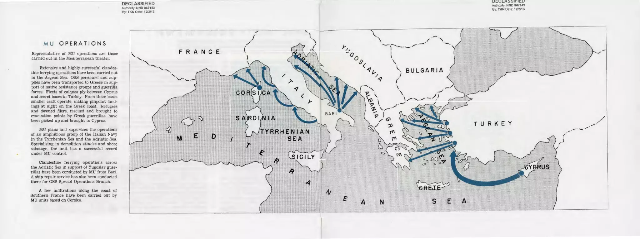MU OPERATIONS
Representative of MU operations are those
carried out in the Mediterranean theater.
Extensive and highly successful clandes-
tine ferrying operalions have been carried out
in the Aegean Sea. OSS personnel and sup-
plies have been transported to Greece in sup-
port of native resistance groups and guerrilla
forces. Fleets of calques ply between Cyprus
and secret bases in Tu1·key. From these bases
smaller craft operat~. making pinpoint land-
ings at nght on the Greek coast. Refugees
and downed fliers, rescued and brought to
evacuation points by Greek guerrillas, have
been picked up and brought to Cyprus.
!IIU plans and supervises the operations
of an amphibious group of the Italian Navy
in the Tyrrhenian Sea and the Adriatic Sea.
Specializing in demolition attacks and shore
sabotage, the unit has a successful record
under MU control.
Clandestine ferrying operations across
the Adriatic Sea in support of Yugoslav guer-
rillas have been conducted by MU from Bari.
A ship repair service has also been conducted
there for OSS Special Operations Branch.
A few infiltrations along the coast of
Southern France have been carried out by
MU units based on Corsica.
DECLASSIFIED
Authority: NNO 867143
By· TKN Oate: 1213113
F R A N C E
DECLASSIFIED
Authority: NNO 867143
By: TKN Oate 1213/13
TURKEY
.-· ._. /
..-·
'·./',.
 