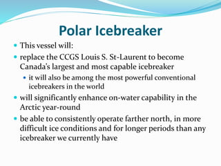 Polar Icebreaker
 This vessel will:
 replace the CCGS Louis S. St-Laurent to become
Canada’s largest and most capable ic...