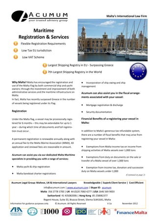 Malta’s International Law Firm &
                                                                                                     Advisory Boutique




          Maritime & Yacht
        Registration & Services
           Flexible Registration Requirements

           Low Tax EU Jurisdiction

           Low VAT Scheme
                                    Largest Shipping Registry in EU - Surpassing Greece

                                    7th Largest Shipping Registry in the World


Why Malta?           Malta has encouraged the registration       cation and renewal fees are reasonable in
and use of the Malta Flag by both commercial ship and yacht      amount.
owners; through the investment and improvement of both
administrative services and the maritime infrastructure on       Fiscal Benefits of Malta Flagged vessels
Malta.
                                                                 In addition to Malta’s generous ordinary corporate tax re-
In fact, Malta has recently surpassed Greece in the number       fund system, in respect of shipping companies and ship
of vessels being registered under its Flag.                      managers - licensed as shipping companies, which are re-
                                                                 sponsible for technical or crew management of tonnage tax
Registration Rules
                                                                 ships:
Provisional Registration
                                                                     Exemption from tax - any income arising from shipping
Under the Malta flag, a vessel may be provisionally regis-            activities and any income or gains arising from the sale
tered for 6 months – extendable for up to 1 year – during             or transfer of a tonnage tax ship or in respect of any dis-
which time the owner would be required to submit certain              posal of rights to acquire a ship that would qualify as a
documentation including a copy of the vessel’s international          tonnage tax ship.
tonnage certificate, evidence of seaworthiness together with
                                                                     Exemption from tax - gains arising from the liquidation,
payment of the relevant fees and tonnage tax. During the
                                                                      redemption, cancellation or any other disposal of shares,
provisional registration period, the owner is required to sub-
                                                                      securities, or other interest (including goodwill) held in
mit additional documentation regarding the vessel, cancella-
                                                                      any licensed shipping company owning, operating, ad-
tion of previous registration (if any) and evidence of owner-
                                                                      ministering or managing a tonnage tax ship, whilst a ton-
ship thereof. Once the necessary documentation is supplied
                                                                      nage tax ship.
the vessel will be permanently registered under the Maltese
flag.                                                                Exemption from tax - on payments of interest or other
                                                                      income relating to the financing of the operations of
Permanent Registration
                                                                      shipping companies or financing of tonnage tax ships
Permanent registration is renewable annually along with an
                                                                                                               (Continued on page 2)
annual fee to the Malta Marine Association (MMA). All appli-


 Acumum Legal Group: Maltese, UK & International Lawyers             Knowledgeable | Superb Client Service | Cost Efficient
                                info@acumum.com | www.acumum.com | Skype ID: acumum
                             Malta 356 2778 1700 | UK 44 (0)20 7060 4277 |USA 1646 569 9003
 