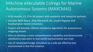 MAchine eXecutable Colregs for Marine
Autonomous Systems (MAXCMAS)
• A 26 months, £1.27m UK project with academic and industrial partners
• Includes Rolls Royce, Atlas Electronik UK, Lloyd’s Register and
Southampton Solent University
• Project will develop collision avoidance algorithms for autonomous
seagoing vessels
• Aims to develop a more comprehensive capability and demonstrate
satisfactory execution in real-world representative sea trials
• Use of networked bridge simulators as a safe yet effective test
environment in the first instance
 