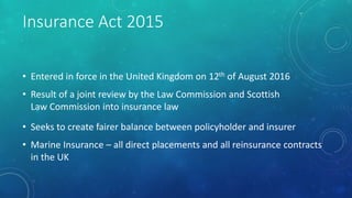 Insurance Act 2015
• Entered in force in the United Kingdom on 12th of August 2016
• Result of a joint review by the Law Commission and Scottish
Law Commission into insurance law
• Seeks to create fairer balance between policyholder and insurer
• Marine Insurance – all direct placements and all reinsurance contracts
in the UK
 