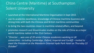 China Centre (Maritime) at Southampton
Solent University
• Launched at the International Maritime Organisation in Sept 2015
• use its academic excellence, knowledge of Chinese maritime business and
strong links with both the Chinese and British maritime communities
• to bring the two countries closer in maritime-related affairs, and beyond
• promotes research and disseminates studies on the role of China as a major
world maritime nation in the 21st Century
• “Director … was one of 20 senior Chinese academics working in UK
universities - including Cambridge, Oxford, Imperial and Cardiff – invited to
meet the President at the Mandarin Oriental Hyde Park Hotel on Thursday 22
October”
 