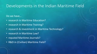 Developments in the Indian Maritime Field
Do we have…
• research in Maritime Education?
• research in Maritime Training?
• research & investment in Maritime Technology?
• research in Maritime Law?
• reputed Maritime Journals?
• R&D in (Civilian) Maritime Field?
 