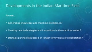 Developments in the Indian Maritime Field
Are we…
• Generating knowledge and maritime intelligence?
• Creating new technologies and innovations in the maritime sector?
• Strategic partnerships based on longer term visions of collaboration?
 
