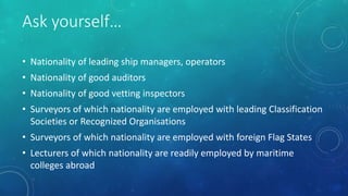 Ask yourself…
• Nationality of leading ship managers, operators
• Nationality of good auditors
• Nationality of good vetting inspectors
• Surveyors of which nationality are employed with leading Classification
Societies or Recognized Organisations
• Surveyors of which nationality are employed with foreign Flag States
• Lecturers of which nationality are readily employed by maritime
colleges abroad
 