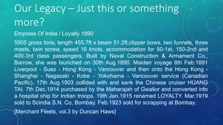 Our Legacy – Just this or something
more?
Empress Of India / Loyalty 1890
5905 gross tons, length 455.7ft x beam 51.2ft,clipper bows, two funnels, three
masts, twin screw, speed 16 knots, accommodation for 50-1st, 150-2nd and
400-3rd class passengers. Built by Naval Construction & Armament Co.,
Barrow, she was launched on 30th Aug.1890. Maiden voyage 8th Feb.1891
Liverpool - Suez - Hong Kong - Vancouver and then onto the Hong Kong -
Shanghai - Nagasaki - Kobe - Yokohama - Vancouver service (Canadian
Pacific). 17th Aug.1903 collided with and sank the Chinese cruiser HUANG
TAI. 7th Dec.1914 purchased by the Maharajah of Gwalior and converted into
a hospital ship for Indian troops. 19th Jan.1915 renamed LOYALTY. Mar.1919
sold to Scindia S.N. Co, Bombay. Feb.1923 sold for scrapping at Bombay.
[Merchant Fleets, vol.3 by Duncan Haws]
 