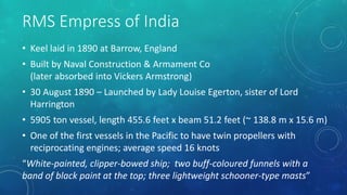 RMS Empress of India
• Keel laid in 1890 at Barrow, England
• Built by Naval Construction & Armament Co
(later absorbed into Vickers Armstrong)
• 30 August 1890 – Launched by Lady Louise Egerton, sister of Lord
Harrington
• 5905 ton vessel, length 455.6 feet x beam 51.2 feet (~ 138.8 m x 15.6 m)
• One of the first vessels in the Pacific to have twin propellers with
reciprocating engines; average speed 16 knots
“White-painted, clipper-bowed ship; two buff-coloured funnels with a
band of black paint at the top; three lightweight schooner-type masts”
 