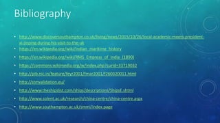 Bibliography
• http://www.discoversouthampton.co.uk/living/news/2015/10/26/local-academic-meets-president-
xi-jinping-during-his-visit-to-the-uk
• https://en.wikipedia.org/wiki/Indian_maritime_history
• https://en.wikipedia.org/wiki/RMS_Empress_of_India_(1890)
• https://commons.wikimedia.org/w/index.php?curid=33719032
• http://pib.nic.in/feature/feyr2001/fmar2001/f260320011.html
• http://stmvalidation.eu/
• http://www.theshipslist.com/ships/descriptions/ShipsE.shtml
• http://www.solent.ac.uk/research/china-centre/china-centre.aspx
• http://www.southampton.ac.uk/smmi/index.page
 