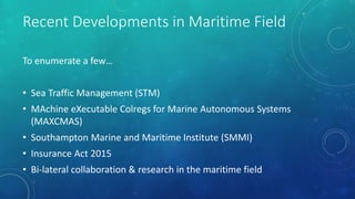 Recent Developments in Maritime Field
To enumerate a few…
• Sea Traffic Management (STM)
• MAchine eXecutable Colregs for Marine Autonomous Systems
(MAXCMAS)
• Southampton Marine and Maritime Institute (SMMI)
• Insurance Act 2015
• Bi-lateral collaboration & research in the maritime field
 