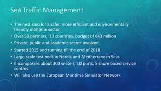 Sea Traffic Management
• The next step for a safer, more efficient and environmentally
friendly maritime sector
• Over 50 partners, 13 countries, budget of €43 million
• Private, public and academic sector involved
• Started 2015 and running till the end of 2018
• Large-scale test beds in Nordic and Mediterranean Seas
• Encompasses about 300 vessels, 10 ports, 5 shore based service
centres
• Will also use the European Maritime Simulator Network
 