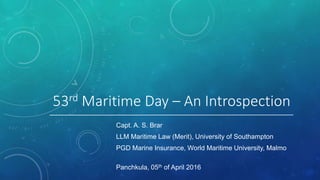 53rd Maritime Day – An Introspection
Capt. A. S. Brar
LLM Maritime Law (Merit), University of Southampton
PGD Marine Insurance, World Maritime University, Malmo
Panchkula, 05th of April 2016
 