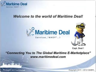 Welcome to the world of Maritime Deal!           Capt. Deal !




                                             Capt. Deal !

  “Connecting You to The Global Maritime E-Marketplace”
                 www.maritimedeal.com



Privileged and Confidential               Copyright 2011 – 2012 OMSPL
                                                                  1
 