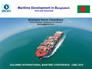 Maritime Development in Bangladesh
Port and Terminals
Ahamedul Karim Chowdhury
Chittagong Port Authority
Ahamedul Karim Chowdhury
Terminal Manager, Chittagong Port Authority
akccpa@gmail.com
COLOMBO INTERNATIONAL MARITIME CONFERENCE - CIMC 2015
 