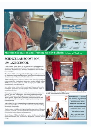 Maritime Education and Training Weekly Bulletin
Volume 3| Week 11
1
A high school in Umlazi, which not too long ago had a bad reputation for
vandalism, drug abuse, crime and unruly behaviour, and which had an
average pass rate in matric of 17 percent, is now achieving pass rates of 86
percent last year.
The school is Ndukwenhle High School and the big change has come since
the appointment of Mr Nkosinathi Shandu as principal, who has introduced
discipline coupled with a sense of order and direction.
Ndukwenhle High is one of Transnet National Ports Authority's 15 adopted
schools in the South Durban Basin – a long-term initiative designed to build
TNPA's own capabilities within the port by developing critical skills within
its communities from the ground up.
Now, adding to that initiative, TNPA 2 weeks ago (Thursday, 12 November)
handed over an upgraded and fully equipped science laboratory as well as
new ablution facilities.
"We recognise that progressive and sustainable ports are ones that co-exist
with and uplift their communities," said Durban Port Manager, Moshe
Motlohi. "We are presently rolling out our contribution to Transnet's
Market Demand Strategy (MDS), which aims to enable the effective, effi-
cient and economic functioning of an integrated port system to promote
economic growth.
“A key pillar of the MDS is sustainable developmental outcomes and this is
just one example of how we can meet the needs of the port while uplifting
surrounding communities."
The investment at Ndukwenhle High included furniture, science laboratory
equipment, chemicals, a smartboard with the science curriculum installed
and enhanced security features for the classroom.
Earlier this year Ndukwenhle High was awarded Certificates of Excellence
by the Department of Basic Education and Mangosuthu University of Tech-
nology,
Volume 4 | Week 20
in recognition of its outstanding performance in mathematics and for being
the most improved school in Umlazi District.
SCIENCE LAB BOOST FOR
UMLAZI SCHOOL
Durban Port Manager, Moshe Motlohi (left) with Head of Department in
the KZN Department of Education, Dr Nkosinathi SP Sishi, who officially
opened the upgraded and fully equipped science laboratory at Ndukwenhle
High School in Umlazi.
Richard Vallihu, CE of Trans-
net National Ports Authority
invites you to a Business to
Business session. Date:
Monday 30 November 2015
Venue: Durban International
Conference Centre (ICC)
Time: 08h00 to 10h00
RSVP: Jozi Meth email
jozi@logicocreative.co.za
 