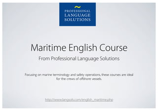 Maritime English Course
         From Professional Language Solutions

Focusing on marine terminology and safety operations, these courses are ideal
                      for the crews of offshore vessels.	





              http://www.langsols.com/english_maritime.php
 
