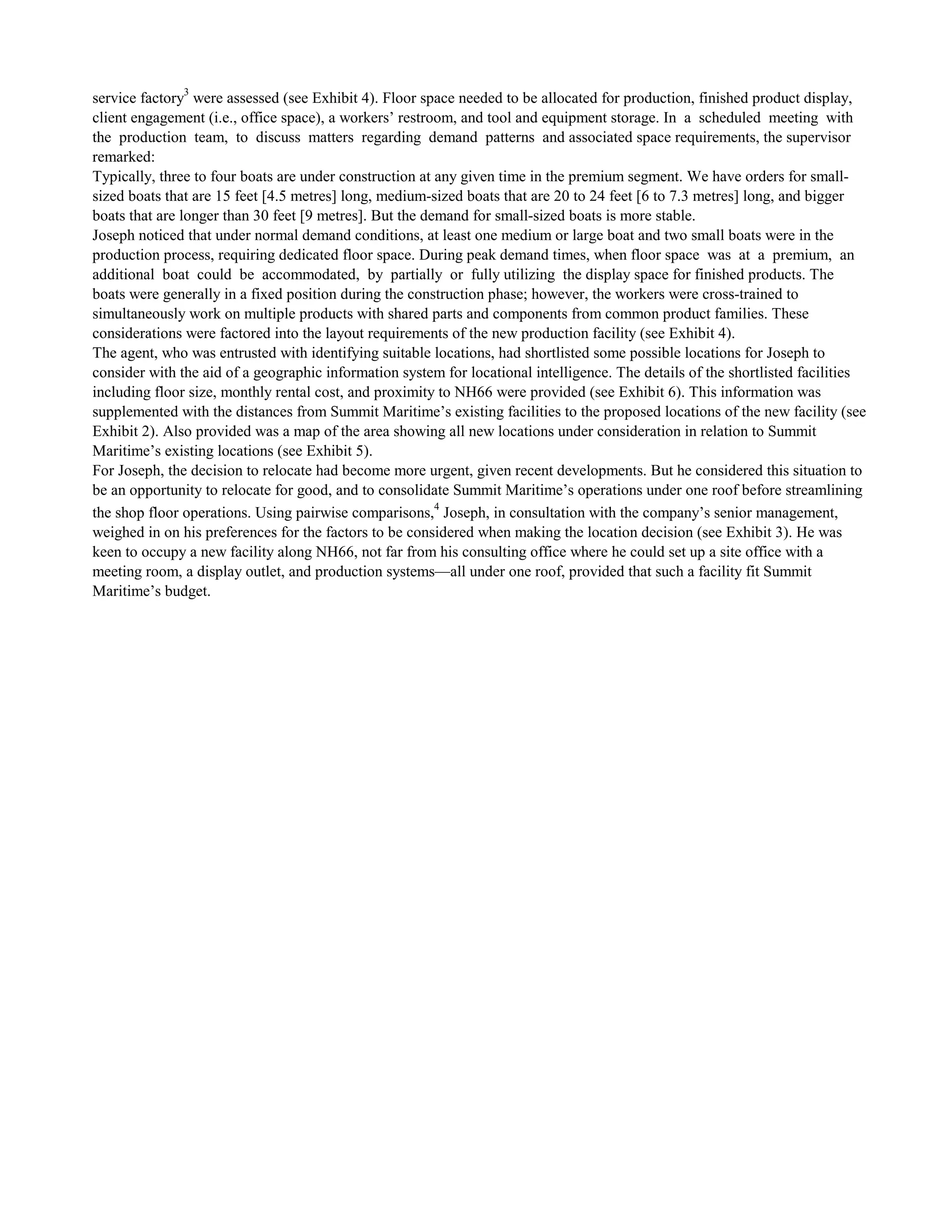 service factory3
were assessed (see Exhibit 4). Floor space needed to be allocated for production, finished product display,
client engagement (i.e., office space), a workers’ restroom, and tool and equipment storage. In a scheduled meeting with
the production team, to discuss matters regarding demand patterns and associated space requirements, the supervisor
remarked:
Typically, three to four boats are under construction at any given time in the premium segment. We have orders for small-
sized boats that are 15 feet [4.5 metres] long, medium-sized boats that are 20 to 24 feet [6 to 7.3 metres] long, and bigger
boats that are longer than 30 feet [9 metres]. But the demand for small-sized boats is more stable.
Joseph noticed that under normal demand conditions, at least one medium or large boat and two small boats were in the
production process, requiring dedicated floor space. During peak demand times, when floor space was at a premium, an
additional boat could be accommodated, by partially or fully utilizing the display space for finished products. The
boats were generally in a fixed position during the construction phase; however, the workers were cross-trained to
simultaneously work on multiple products with shared parts and components from common product families. These
considerations were factored into the layout requirements of the new production facility (see Exhibit 4).
The agent, who was entrusted with identifying suitable locations, had shortlisted some possible locations for Joseph to
consider with the aid of a geographic information system for locational intelligence. The details of the shortlisted facilities
including floor size, monthly rental cost, and proximity to NH66 were provided (see Exhibit 6). This information was
supplemented with the distances from Summit Maritime’s existing facilities to the proposed locations of the new facility (see
Exhibit 2). Also provided was a map of the area showing all new locations under consideration in relation to Summit
Maritime’s existing locations (see Exhibit 5).
For Joseph, the decision to relocate had become more urgent, given recent developments. But he considered this situation to
be an opportunity to relocate for good, and to consolidate Summit Maritime’s operations under one roof before streamlining
the shop floor operations. Using pairwise comparisons,4
Joseph, in consultation with the company’s senior management,
weighed in on his preferences for the factors to be considered when making the location decision (see Exhibit 3). He was
keen to occupy a new facility along NH66, not far from his consulting office where he could set up a site office with a
meeting room, a display outlet, and production systems—all under one roof, provided that such a facility fit Summit
Maritime’s budget.
 