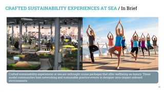 13
Crafted sustainability experiences at sea are rethought cruise packages that offer wellbeing-as-luxury. These
model communities host networking and sustainable practice events in designer zero-impact onboard
environments.
CRAFTED SUSTAINABILITY EXPERIENCES AT SEA / In Brief
 