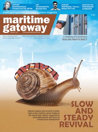`100
south asia’s premier maritime business magazine
RNI NO: TELENG/2009/30633
DATE OF PUBLICATION: 26/12/2017
JANUARY 2018 WWW.MARITIMEGATEWAY.COM
POSTAL REGISTRATION NO: LII/RNP/HD/1137/2016-18
DATE OF POSTING: 28/12/2017
e-SealingofContainers
SEALINGINEFFICIENCY
Industry leaders look forward to better
days as the maritime sector treads on
the revival track slowly, supported by
favourable policies and focus on
infrastructure development
INFRASTRUCTURE
Unlockingthe
Landlocked
INTERVIEW
InnaKuznetsova
PresidentandCOO,INTTRA
PORT
Turnaroundofa
RiverinePort
INTERVIEW
VinitKumar,Chairman
KolkataPortTrust
SLOW
AND
STEADY
REVIVAL
SLOW
AND
STEADY
REVIVAL
SLOW
AND
STEADY
REVIVAL
 