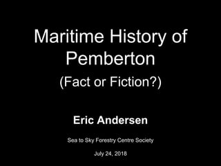Maritime History of
Pemberton
(Fact or Fiction?)
Eric Andersen
Sea to Sky Forestry Centre Society
July 24, 2018 1
 