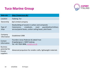 Tuco Marine Group
5/4/2016 © Finpro14
Web-site http://www.tuco.dk/
Location Faaborg, Fyn
Ownership ApS Limited company
Type of
ships
Newbuilding of vessels in carbon and composite
Catamarans, crewboats, coast guard/police/military
service/patrol boats, carbon sailing boats, pilot boats
Company
information
Established 1998
Contact
information
Founders Jonas Pedersen & Jakob Frost
Krogsbjergvej 2, 5600 Faaborg
Теl: +45 7020 3898, mail@tuco.dk
Business
potential for
Finnish
suppliers
Advanced propulsion for smaller crafts, lightweight materials
 