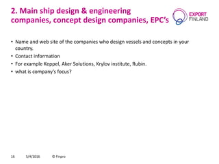 2. Main ship design & engineering
companies, concept design companies, EPC’s
• Name and web site of the companies who design vessels and concepts in your
country.
• Contact information
• For example Keppel, Aker Solutions, Krylov institute, Rubin.
• what is company’s focus?
5/4/2016 © Finpro16
 